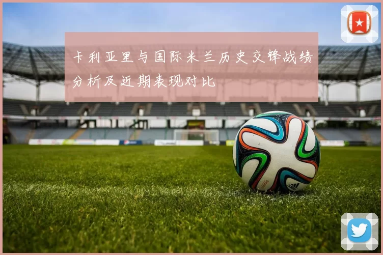 卡利亚里与国际米兰历史交锋战绩分析及近期表现对比