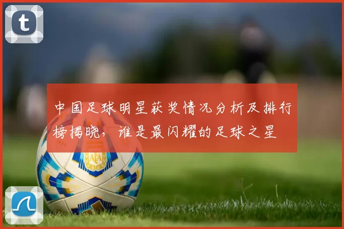 中国足球明星获奖情况分析及排行榜揭晓，谁是最闪耀的足球之星