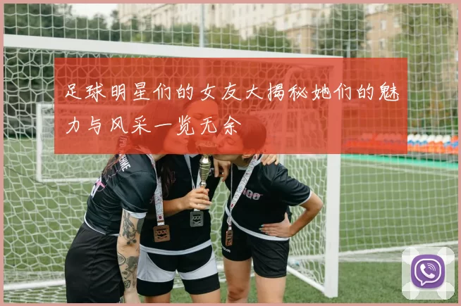 足球明星们的女友大揭秘她们的魅力与风采一览无余