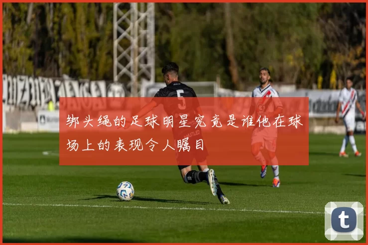 绑头绳的足球明星究竟是谁他在球场上的表现令人瞩目