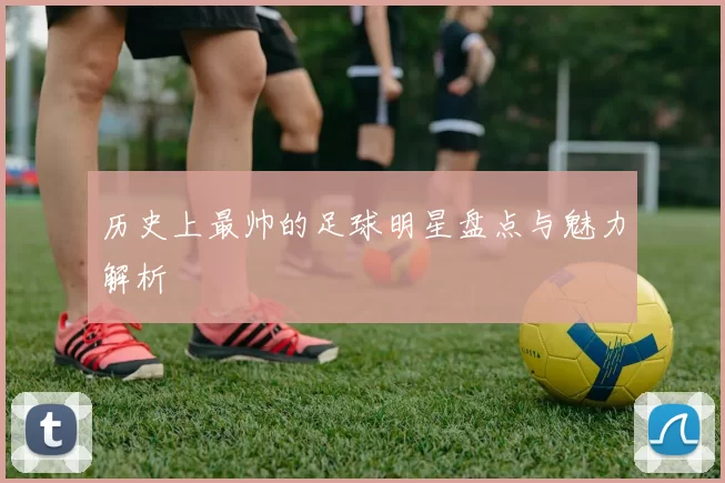 历史上最帅的足球明星盘点与魅力解析
