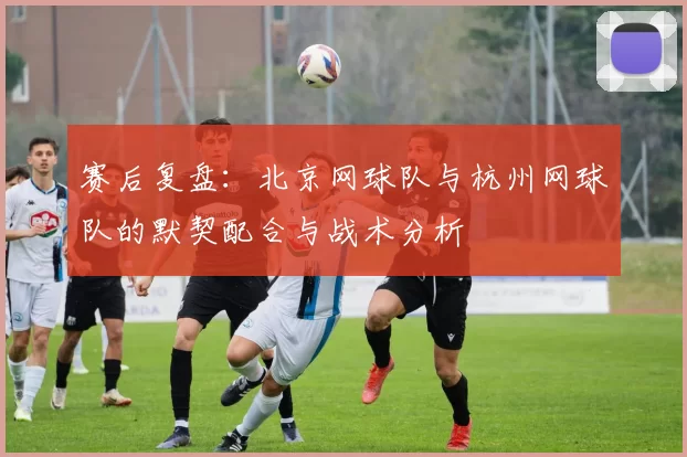 赛后复盘：北京网球队与杭州网球队的默契配合与战术分析