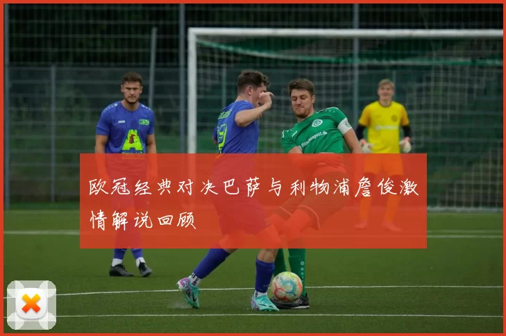 欧冠经典对决巴萨与利物浦詹俊激情解说回顾