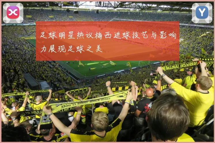 足球明星热议梅西进球技艺与影响力展现足球之美