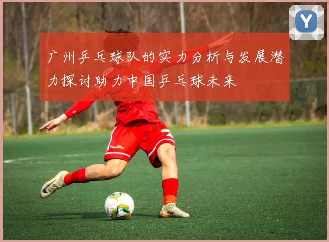 广州乒乓球队的实力分析与发展潜力探讨助力中国乒乓球未来