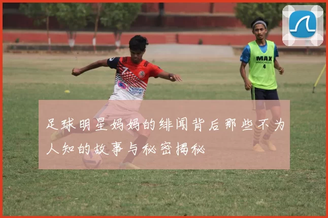 足球明星妈妈的绯闻背后那些不为人知的故事与秘密揭秘