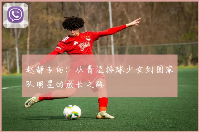 赵静专访：从青涩排球少女到国家队明星的成长之路