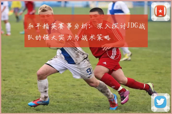 和平精英赛事分析：深入探讨JDG战队的强大实力与战术策略
