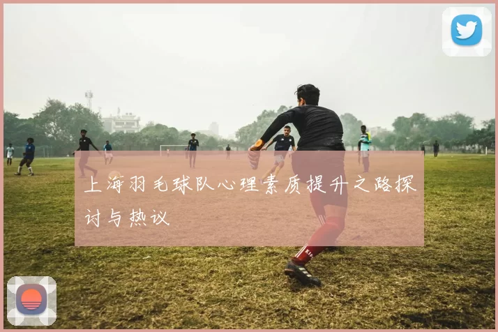 上海羽毛球队心理素质提升之路探讨与热议