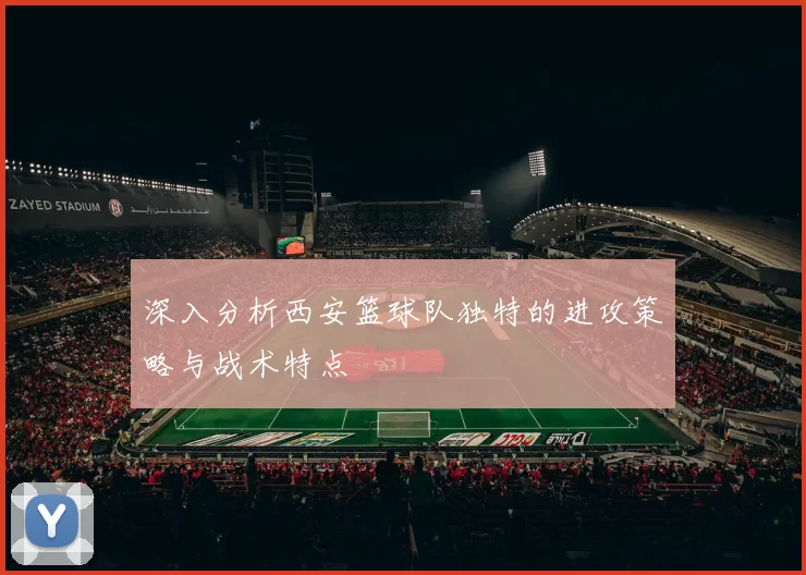 深入分析西安篮球队独特的进攻策略与战术特点