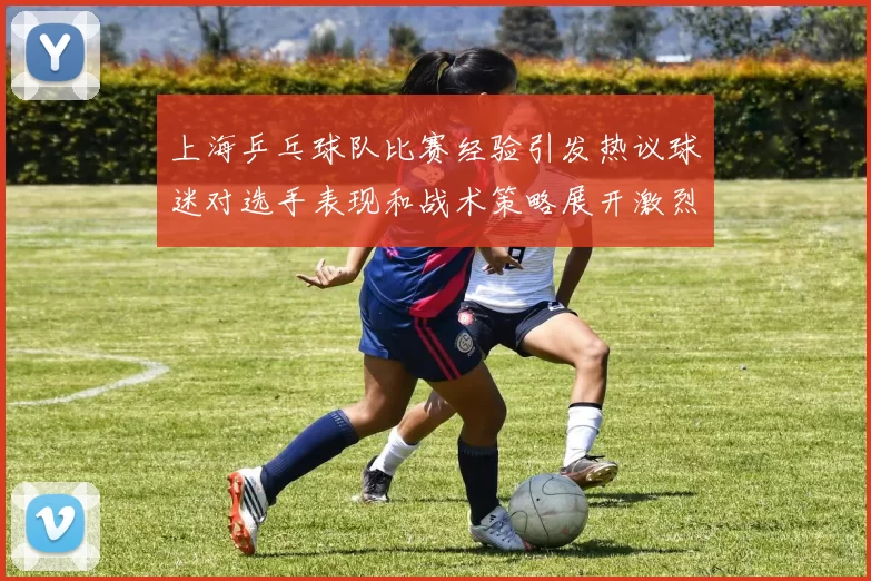 上海乒乓球队比赛经验引发热议球迷对选手表现和战术策略展开激烈讨论