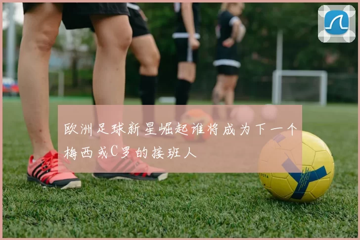 欧洲足球新星崛起谁将成为下一个梅西或C罗的接班人