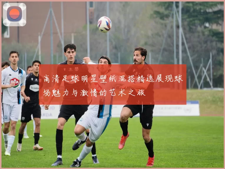 高清足球明星壁纸混搭精选展现球场魅力与激情的艺术之旅