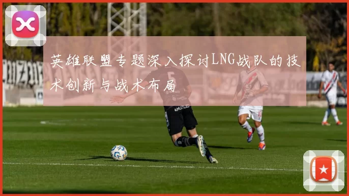 英雄联盟专题深入探讨LNG战队的技术创新与战术布局