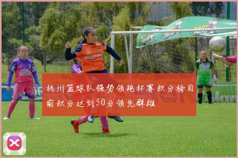 杭州篮球队强势领跑杯赛积分榜目前积分达到50分领先群雄