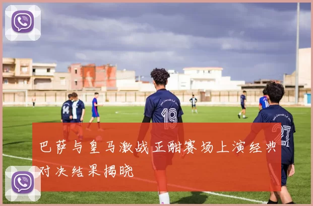 巴萨与皇马激战正酣赛场上演经典对决结果揭晓