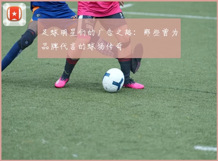 足球明星们的广告之路：那些曾为品牌代言的球场传奇