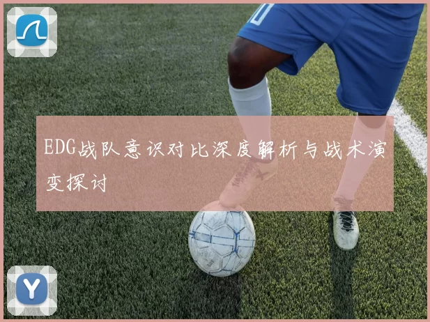 EDG战队意识对比深度解析与战术演变探讨