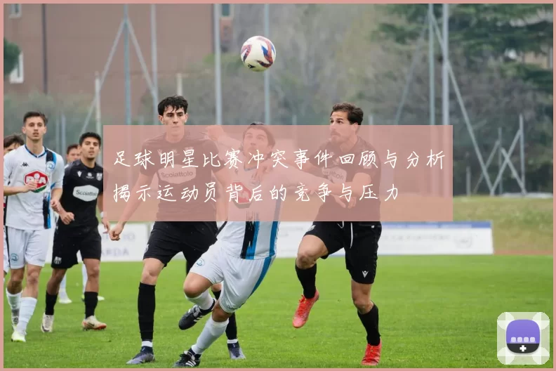 足球明星比赛冲突事件回顾与分析揭示运动员背后的竞争与压力