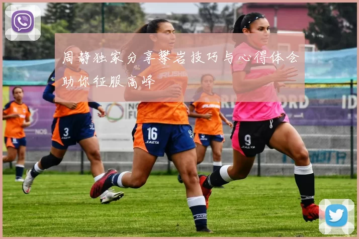 周静独家分享攀岩技巧与心得体会助你征服高峰