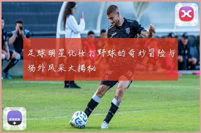 足球明星化妆打野球的奇妙冒险与场外风采大揭秘