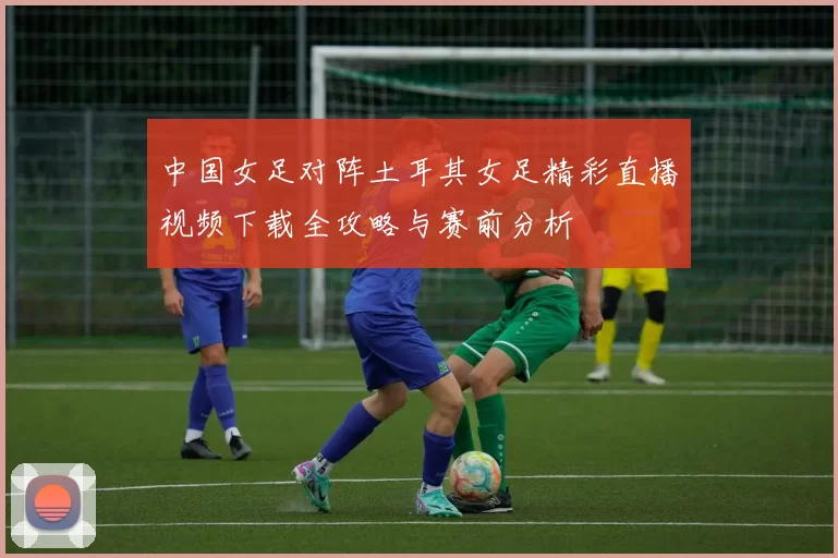 中国女足对阵土耳其女足精彩直播视频下载全攻略与赛前分析