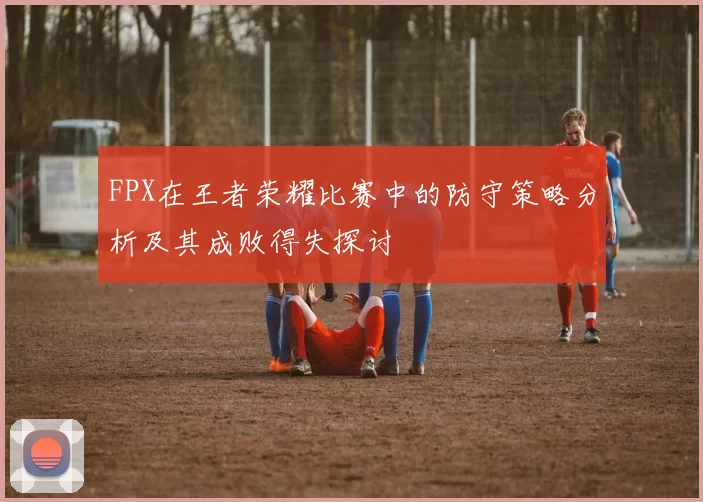 FPX在王者荣耀比赛中的防守策略分析及其成败得失探讨