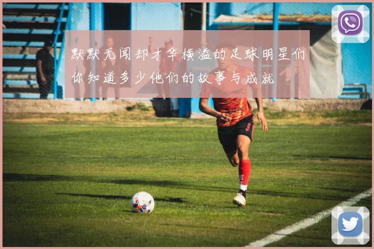 默默无闻却才华横溢的足球明星们你知道多少他们的故事与成就