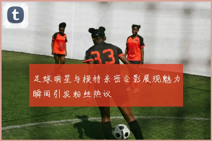 足球明星与模特亲密合影展现魅力瞬间引发粉丝热议