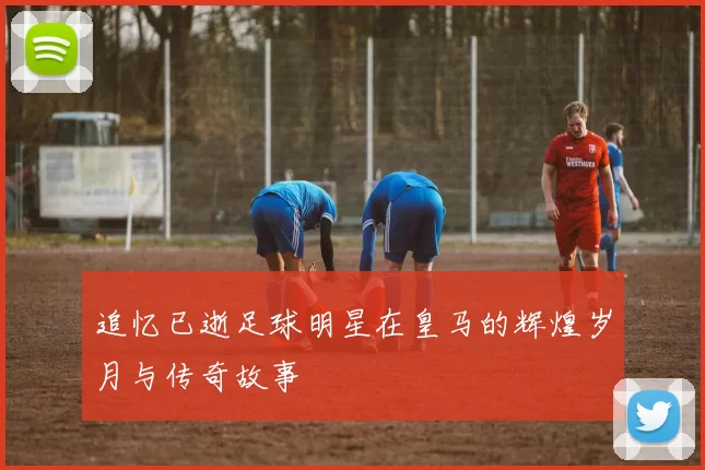 追忆已逝足球明星在皇马的辉煌岁月与传奇故事