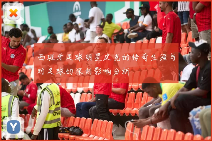 西班牙足球明星皮克的传奇生涯与对足球的深刻影响分析