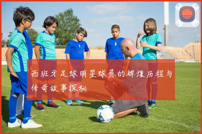 西班牙足球明星球员的辉煌历程与传奇故事探秘