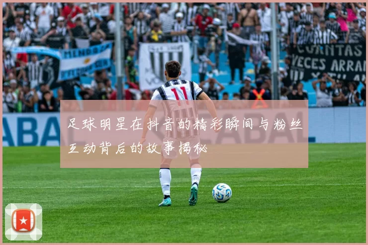 足球明星在抖音的精彩瞬间与粉丝互动背后的故事揭秘