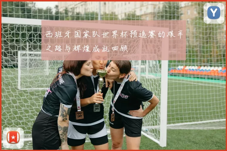 西班牙国家队世界杯预选赛的艰辛之路与辉煌成就回顾