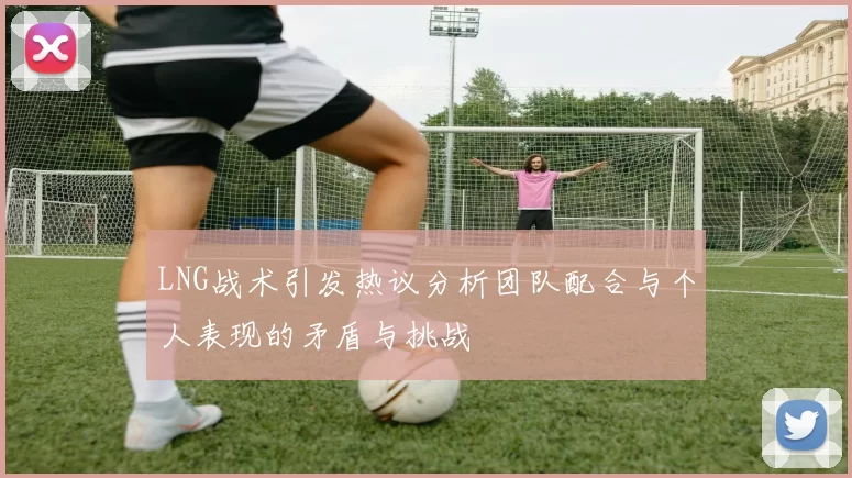 LNG战术引发热议分析团队配合与个人表现的矛盾与挑战