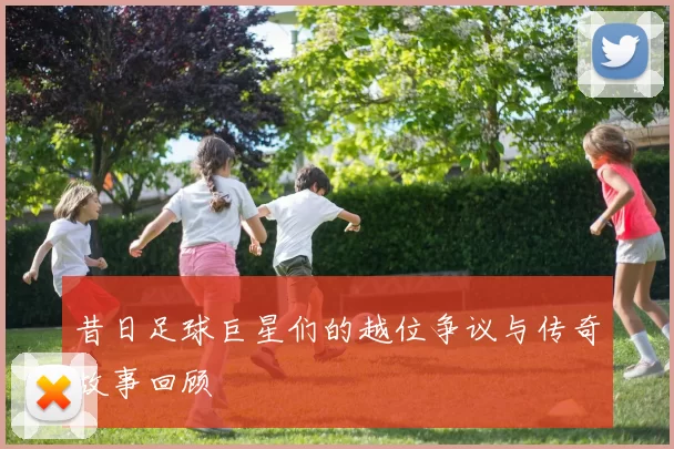 昔日足球巨星们的越位争议与传奇故事回顾