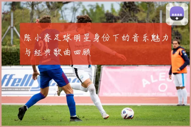 陈小春足球明星身份下的音乐魅力与经典歌曲回顾