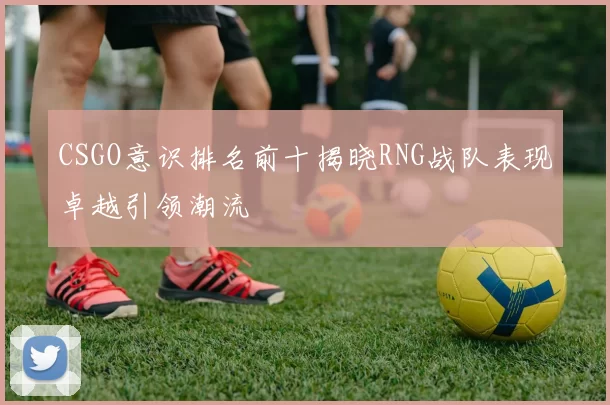 CSGO意识排名前十揭晓RNG战队表现卓越引领潮流