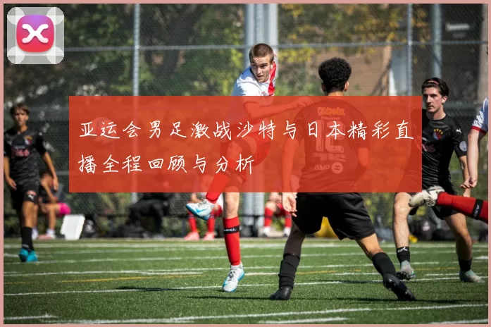 亚运会男足激战沙特与日本精彩直播全程回顾与分析