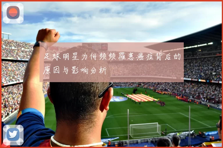足球明星为何频频罹患癌症背后的原因与影响分析