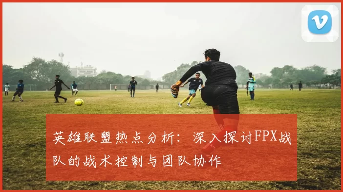 英雄联盟热点分析：深入探讨FPX战队的战术控制与团队协作