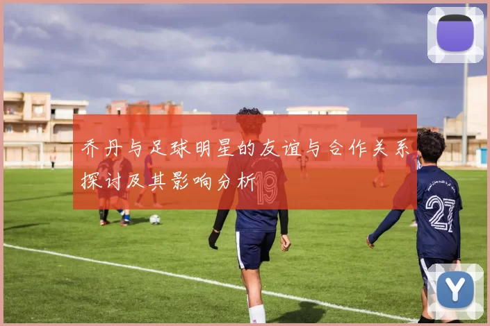 乔丹与足球明星的友谊与合作关系探讨及其影响分析
