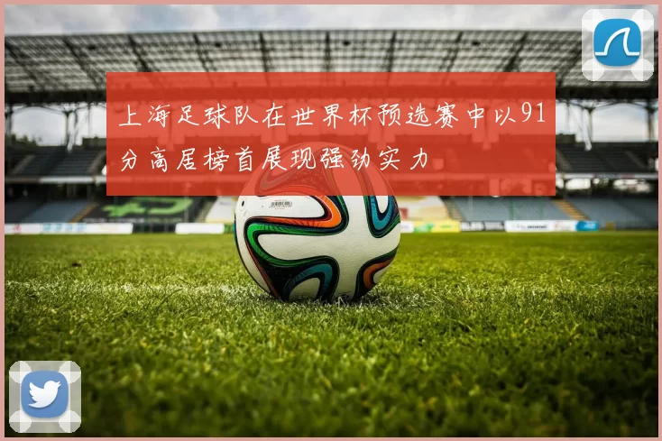 上海足球队在世界杯预选赛中以91分高居榜首展现强劲实力