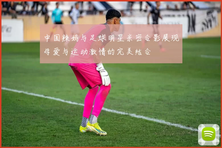 中国辣妈与足球明星亲密合影展现母爱与运动激情的完美结合