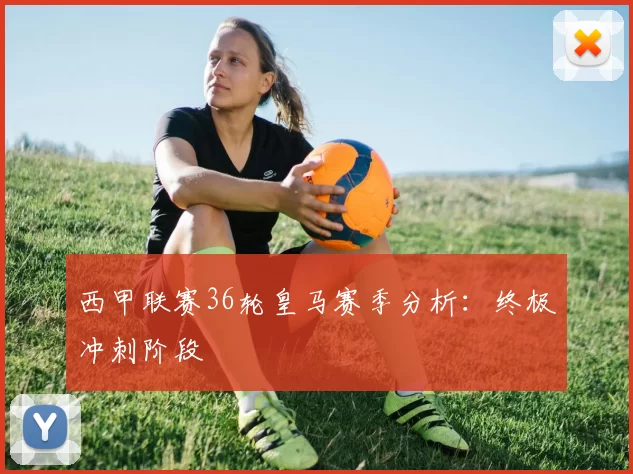 西甲联赛36轮皇马赛季分析：终极冲刺阶段