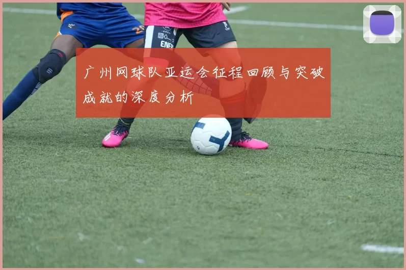 广州网球队亚运会征程回顾与突破成就的深度分析
