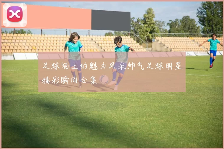 足球场上的魅力风采帅气足球明星精彩瞬间合集