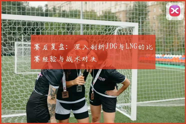 赛后复盘：深入剖析JDG与LNG的比赛经验与战术对决