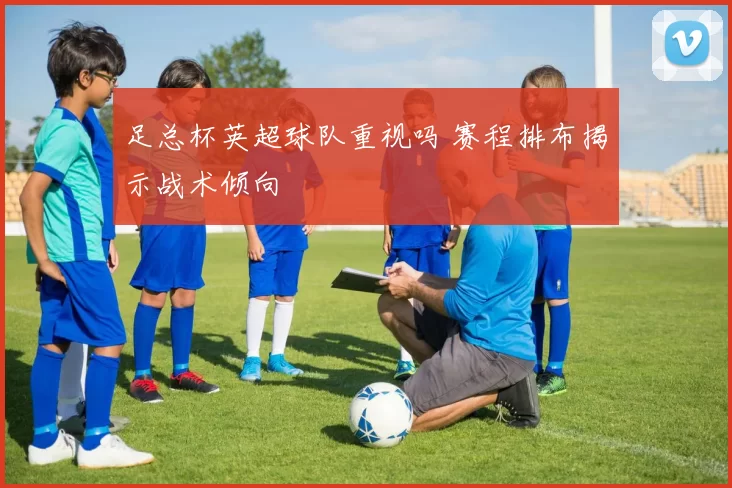 足总杯英超球队重视吗 赛程排布揭示战术倾向