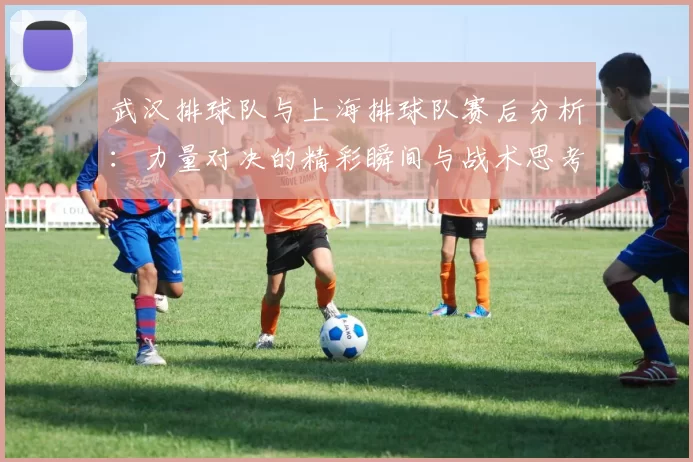 武汉排球队与上海排球队赛后分析：力量对决的精彩瞬间与战术思考
